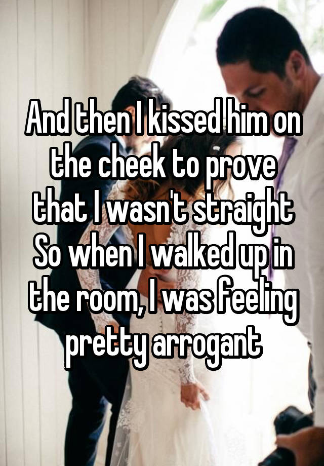 And then I kissed him on the cheek to prove that I wasn't straight
So when I walked up in the room, I was feeling pretty arrogant