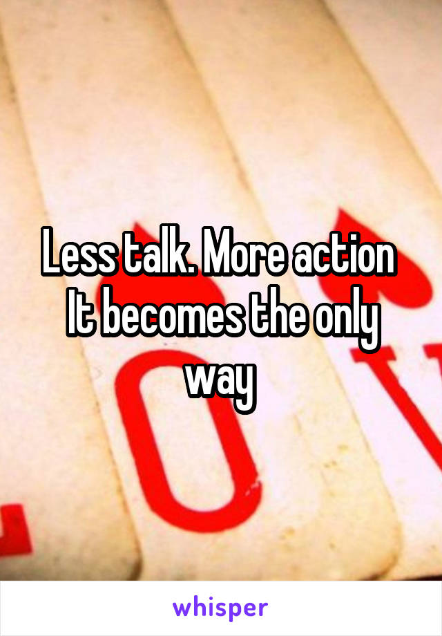 Less talk. More action 
It becomes the only way 