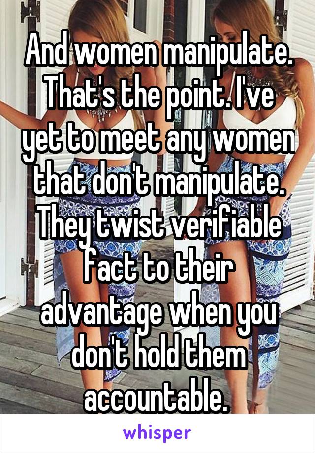 And women manipulate. That's the point. I've yet to meet any women that don't manipulate. They twist verifiable fact to their advantage when you don't hold them accountable. 