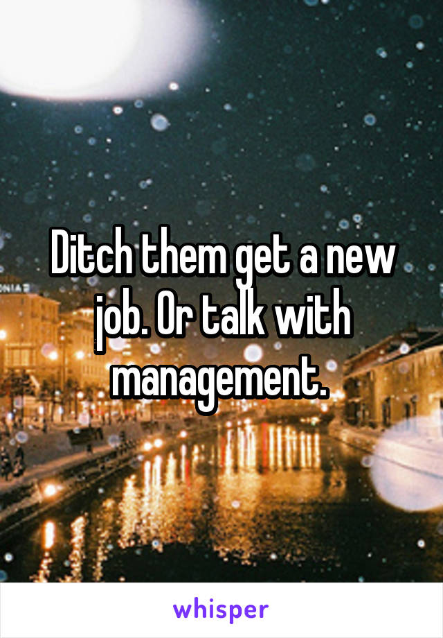 Ditch them get a new job. Or talk with management. 