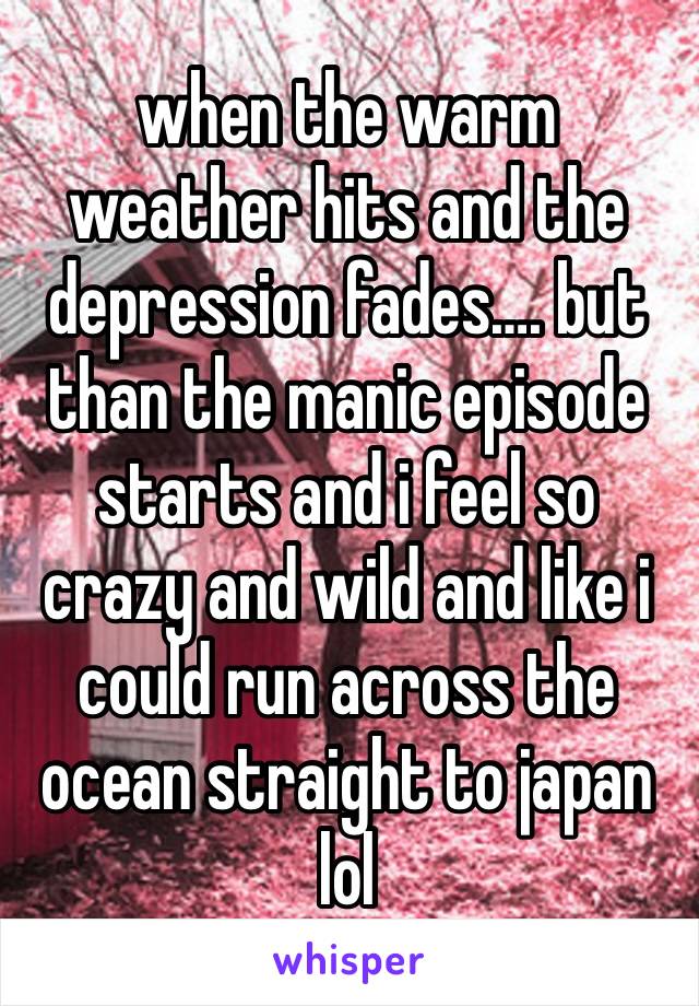 when the warm weather hits and the depression fades…. but than the manic episode starts and i feel so crazy and wild and like i could run across the ocean straight to japan lol 