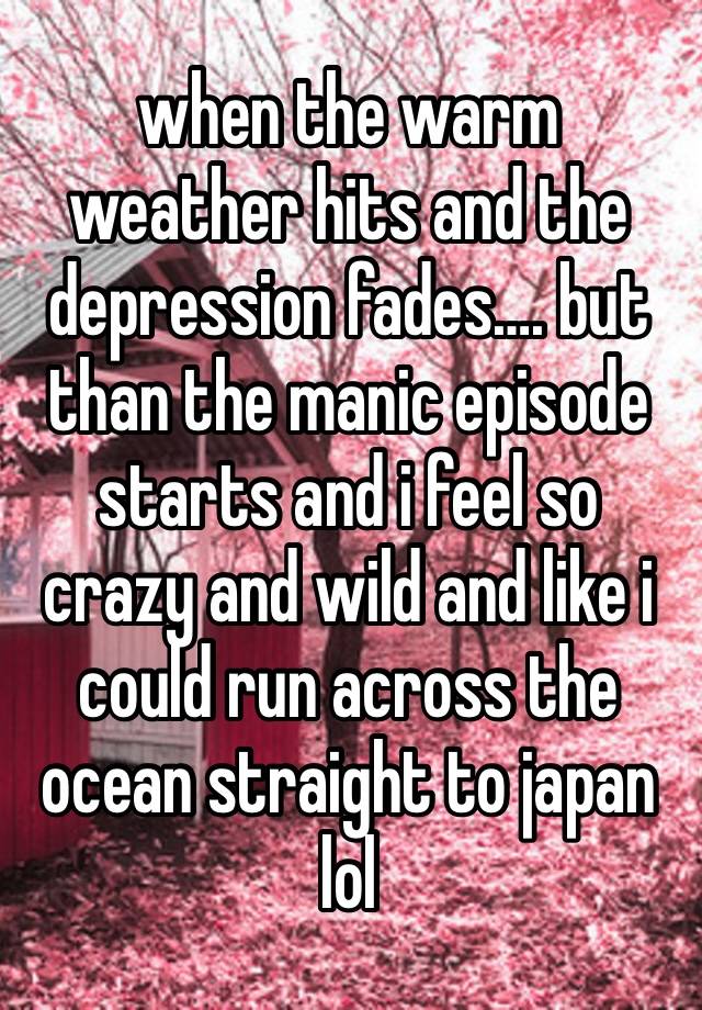 when the warm weather hits and the depression fades…. but than the manic episode starts and i feel so crazy and wild and like i could run across the ocean straight to japan lol 