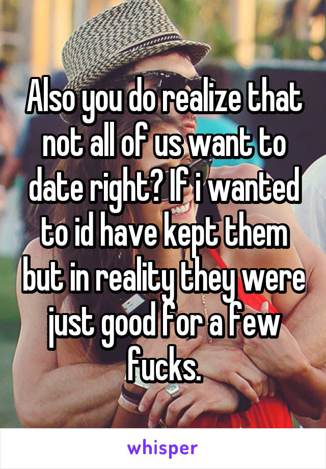 Also you do realize that not all of us want to date right? If i wanted to id have kept them but in reality they were just good for a few fucks.