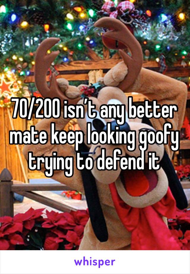 70/200 isn’t any better mate keep looking goofy trying to defend it 