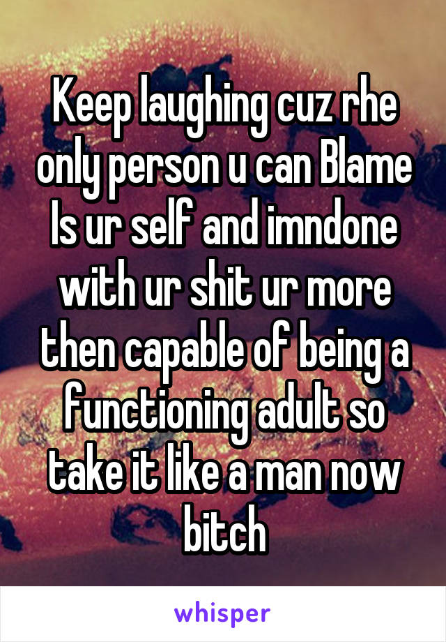 Keep laughing cuz rhe only person u can Blame Is ur self and imndone with ur shit ur more then capable of being a functioning adult so take it like a man now bitch