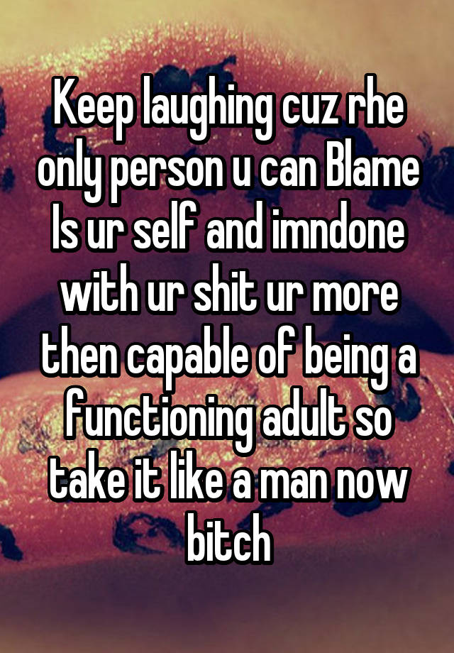 Keep laughing cuz rhe only person u can Blame Is ur self and imndone with ur shit ur more then capable of being a functioning adult so take it like a man now bitch