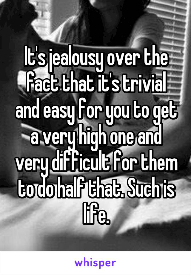 It's jealousy over the fact that it's trivial and easy for you to get a very high one and very difficult for them to do half that. Such is life.