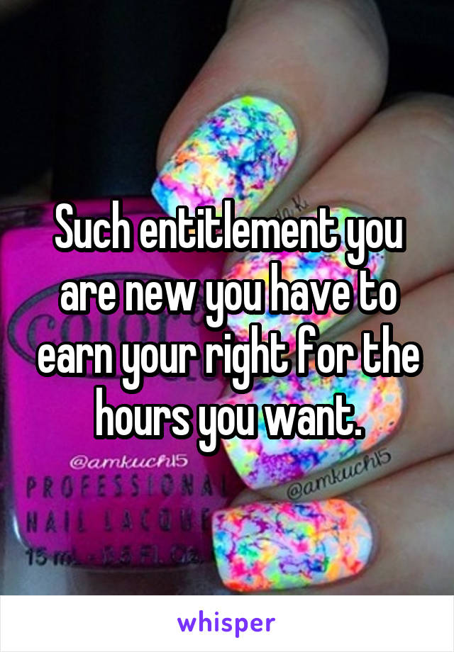 Such entitlement you are new you have to earn your right for the hours you want.