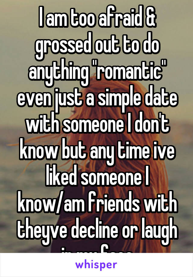 I am too afraid & grossed out to do anything "romantic" even just a simple date with someone I don't know but any time ive liked someone I know/am friends with theyve decline or laugh in my face