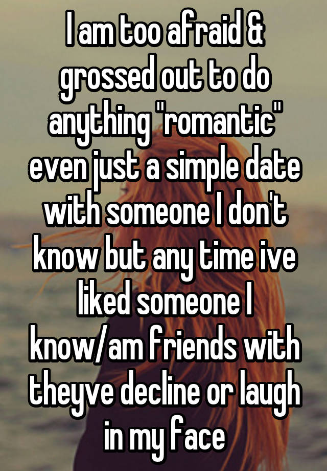 I am too afraid & grossed out to do anything "romantic" even just a simple date with someone I don't know but any time ive liked someone I know/am friends with theyve decline or laugh in my face