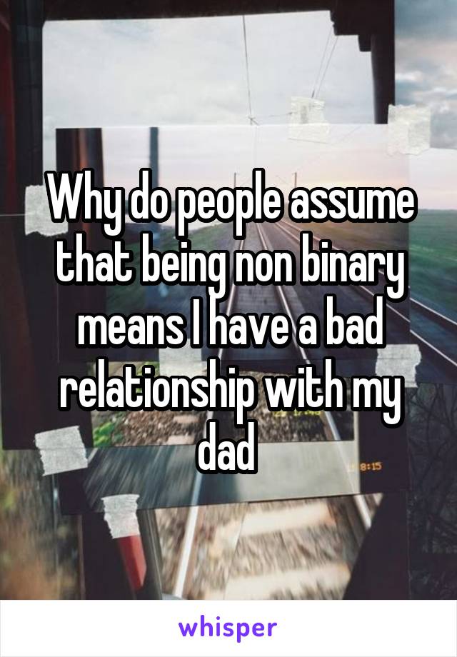 Why do people assume that being non binary means I have a bad relationship with my dad 