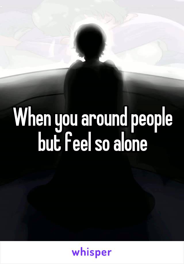 When you around people but feel so alone