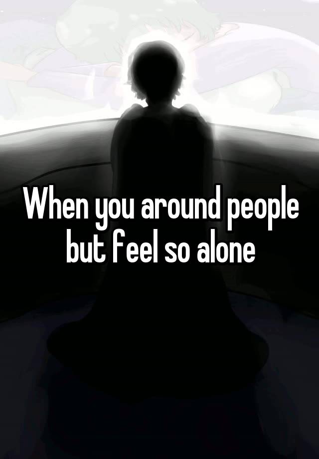 When you around people but feel so alone