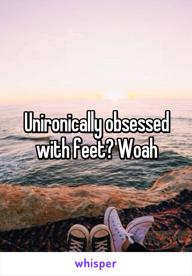 Unironically obsessed with feet? Woah