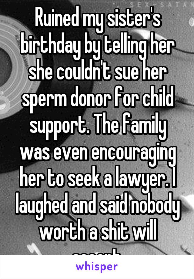 Ruined my sister's birthday by telling her she couldn't sue her sperm donor for child support. The family was even encouraging her to seek a lawyer. I laughed and said nobody worth a shit will accept.