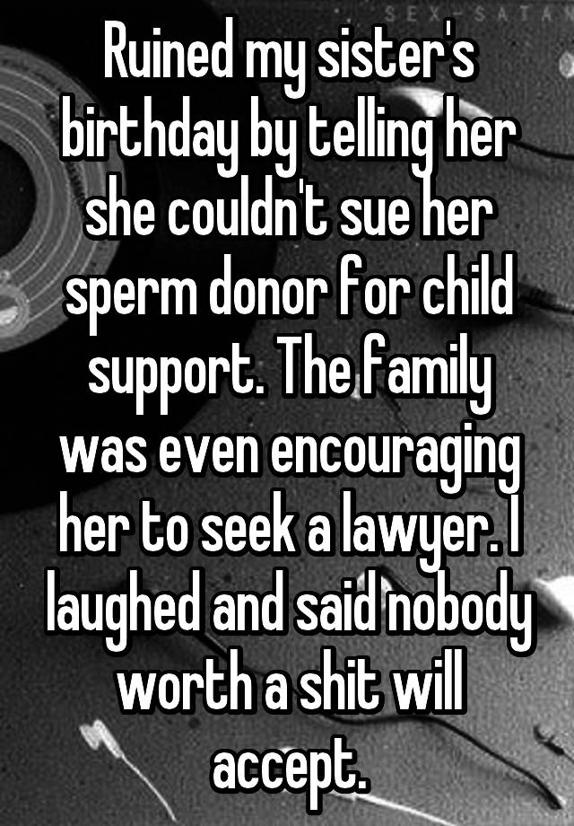 Ruined my sister's birthday by telling her she couldn't sue her sperm donor for child support. The family was even encouraging her to seek a lawyer. I laughed and said nobody worth a shit will accept.