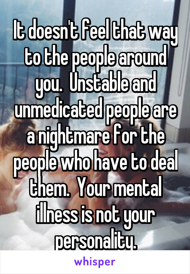 It doesn't feel that way to the people around you.  Unstable and unmedicated people are a nightmare for the people who have to deal them.  Your mental illness is not your personality.