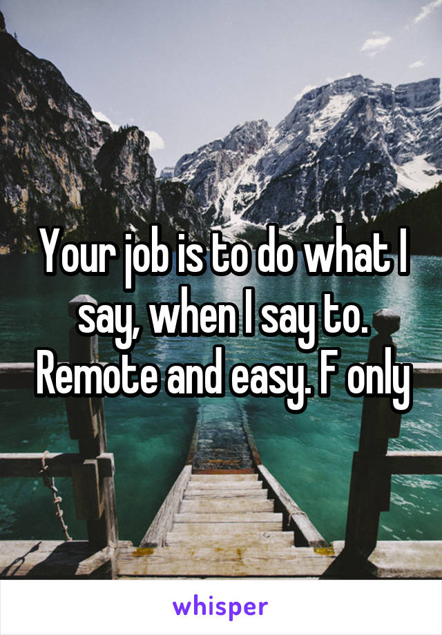 Your job is to do what I say, when I say to. Remote and easy. F only