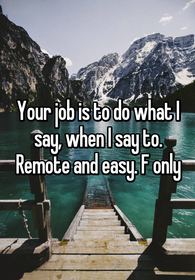 Your job is to do what I say, when I say to. Remote and easy. F only