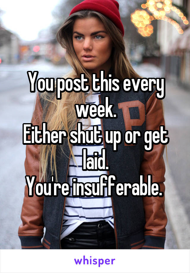 You post this every week.
Either shut up or get laid.
You're insufferable. 
