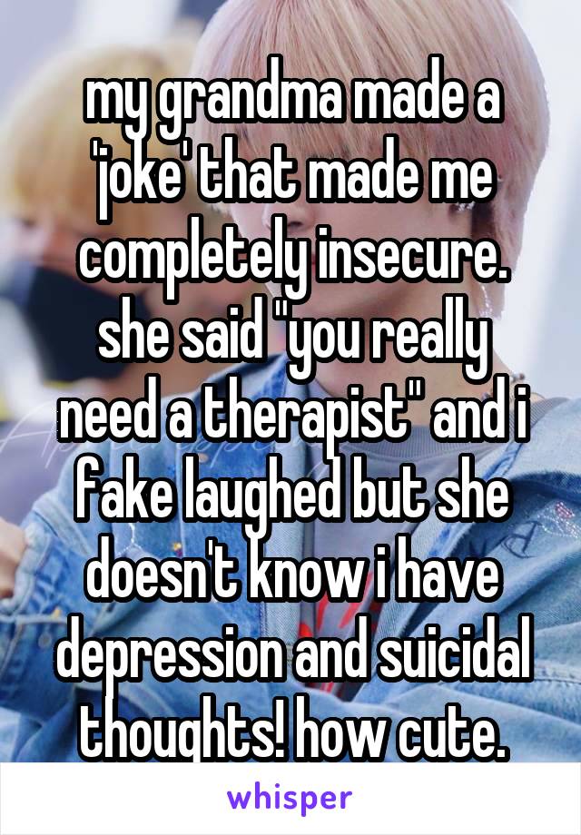 my grandma made a 'joke' that made me completely insecure.
she said "you really need a therapist" and i fake laughed but she doesn't know i have depression and suicidal thoughts! how cute.