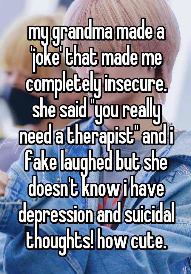 my grandma made a 'joke' that made me completely insecure.
she said "you really need a therapist" and i fake laughed but she doesn't know i have depression and suicidal thoughts! how cute.