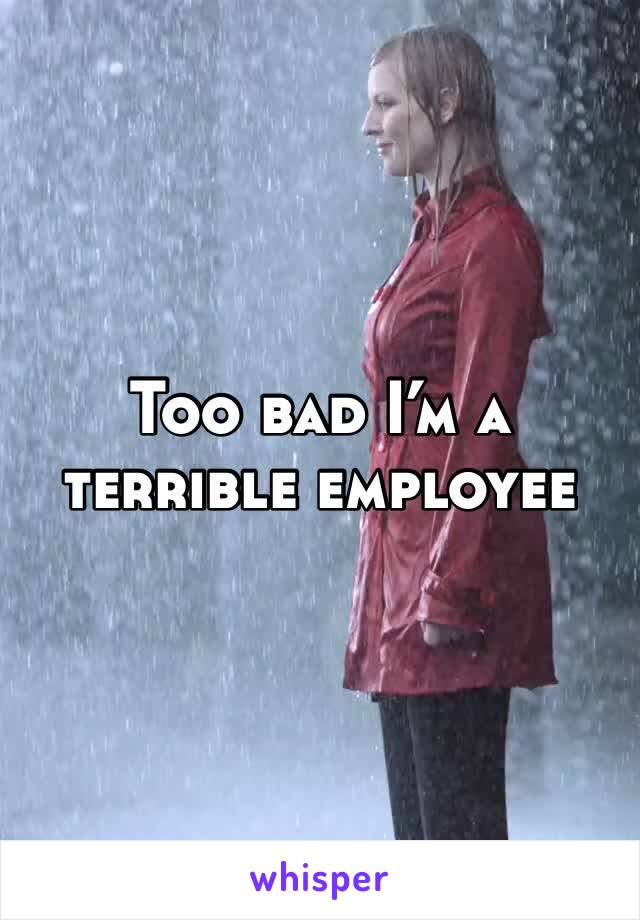 Too bad I’m a terrible employee 