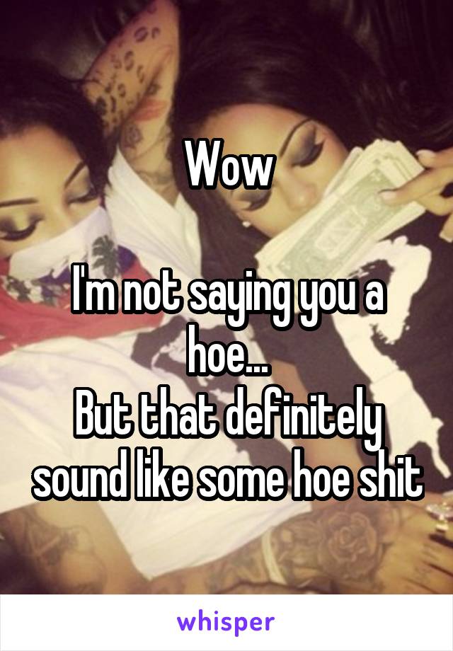 Wow

I'm not saying you a hoe...
But that definitely sound like some hoe shit