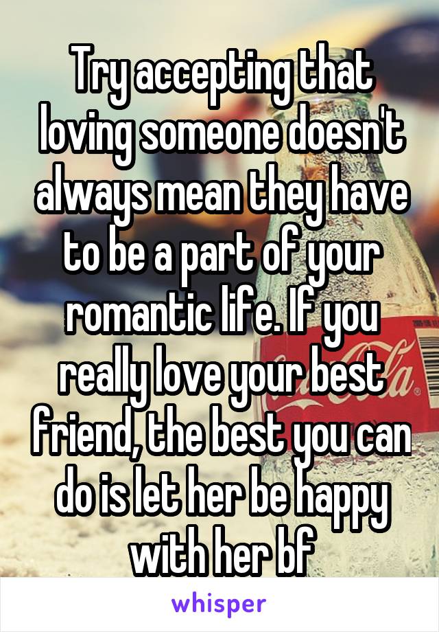 Try accepting that loving someone doesn't always mean they have to be a part of your romantic life. If you really love your best friend, the best you can do is let her be happy with her bf