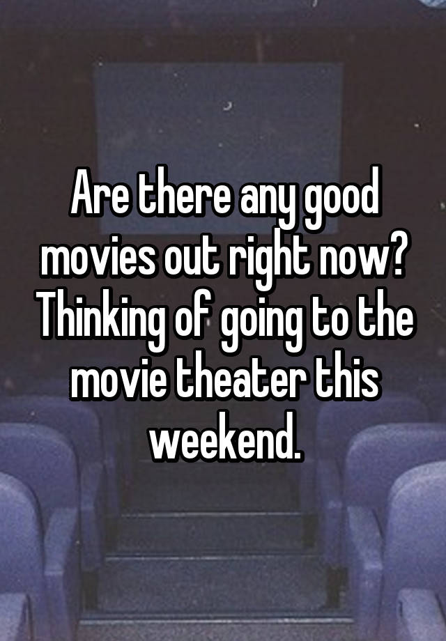 Are there any good movies out right now? Thinking of going to the movie theater this weekend.