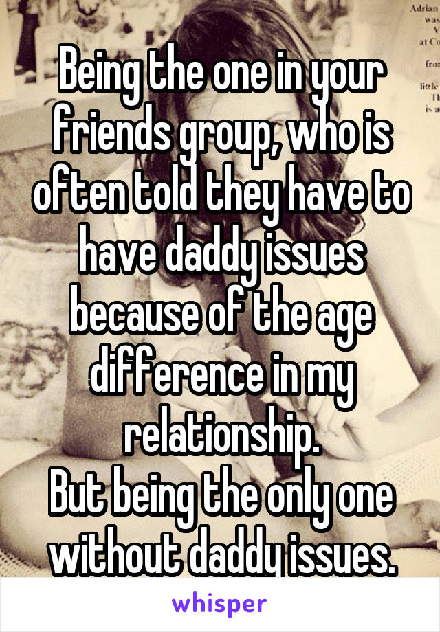 Being the one in your friends group, who is often told they have to have daddy issues because of the age difference in my relationship.
But being the only one without daddy issues.