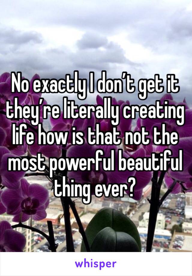 No exactly I don’t get it they’re literally creating life how is that not the most powerful beautiful thing ever?