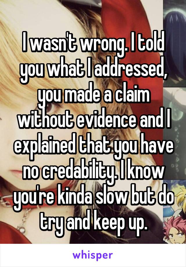 I wasn't wrong. I told you what I addressed, you made a claim without evidence and I explained that you have no credability. I know you're kinda slow but do try and keep up.