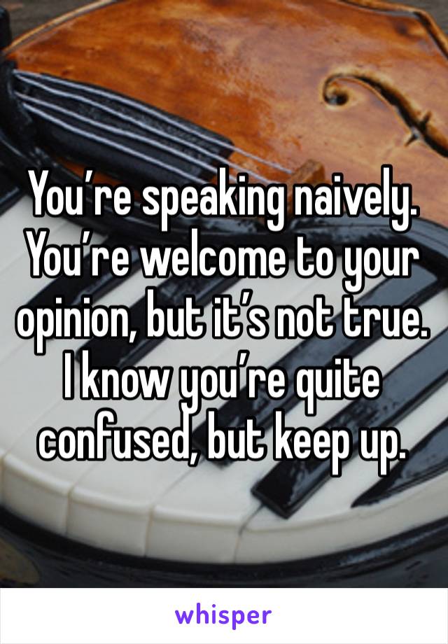 You’re speaking naively. You’re welcome to your opinion, but it’s not true. I know you’re quite confused, but keep up. 