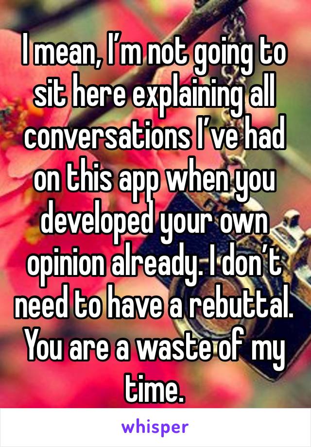 I mean, I’m not going to sit here explaining all conversations I’ve had on this app when you developed your own opinion already. I don’t need to have a rebuttal. You are a waste of my time. 