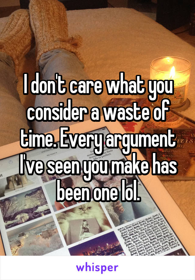 I don't care what you consider a waste of time. Every argument I've seen you make has been one lol.