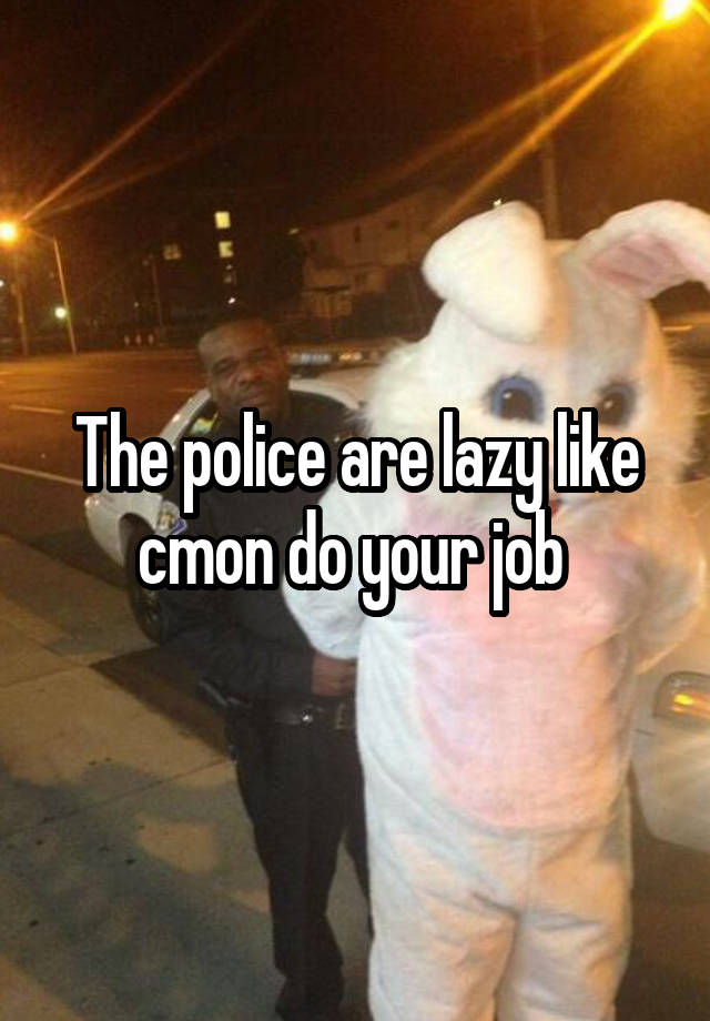 The police are lazy like cmon do your job 