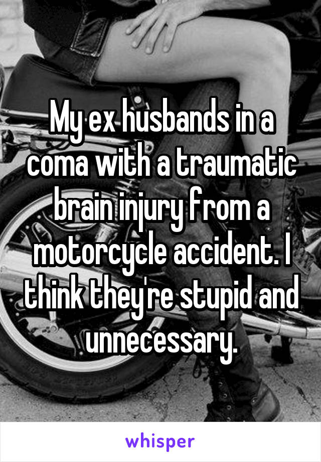 My ex husbands in a coma with a traumatic brain injury from a motorcycle accident. I think they're stupid and unnecessary.