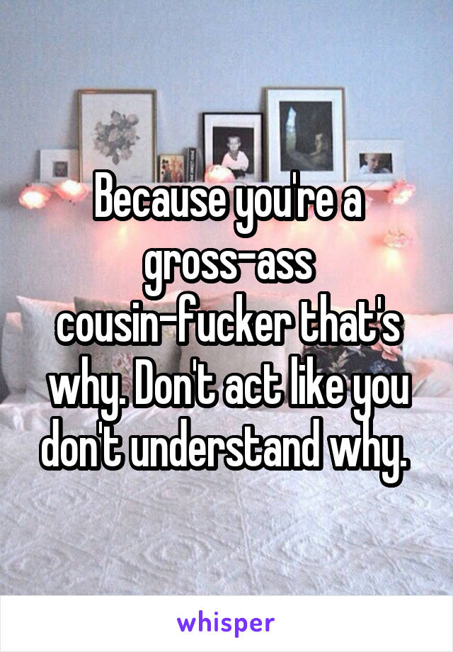 Because you're a gross-ass cousin-fucker that's why. Don't act like you don't understand why. 