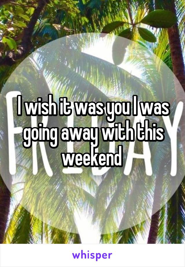 I wish it was you I was going away with this weekend 