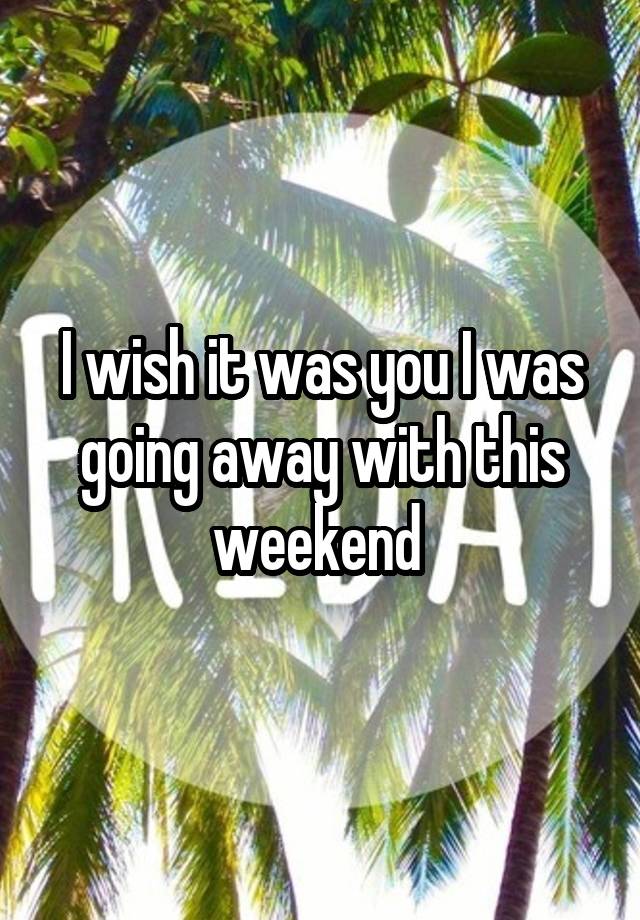 I wish it was you I was going away with this weekend 