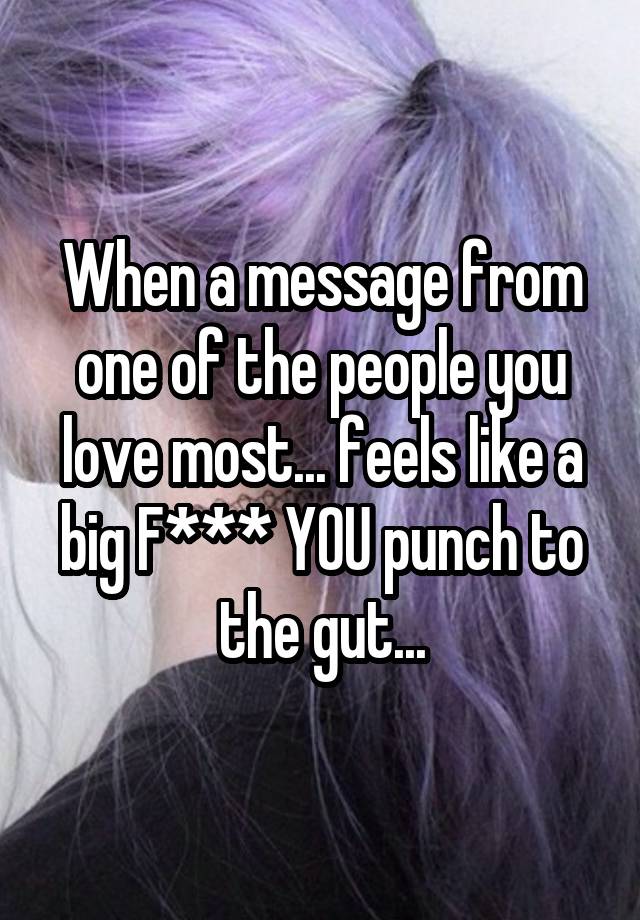 When a message from one of the people you love most... feels like a big F*** YOU punch to the gut...