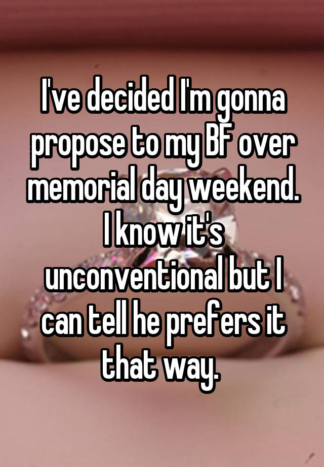 I've decided I'm gonna propose to my BF over memorial day weekend. I know it's unconventional but I can tell he prefers it that way. 