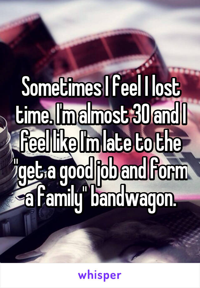 Sometimes I feel I lost time. I'm almost 30 and I feel like I'm late to the "get a good job and form a family" bandwagon.