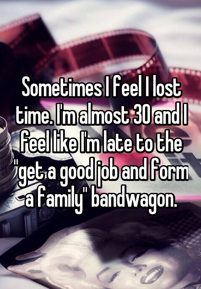 Sometimes I feel I lost time. I'm almost 30 and I feel like I'm late to the "get a good job and form a family" bandwagon.