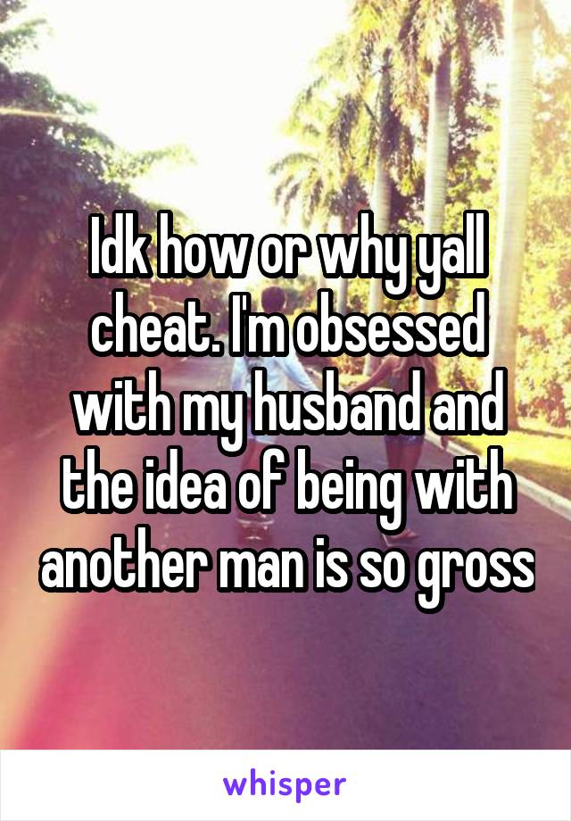 Idk how or why yall cheat. I'm obsessed with my husband and the idea of being with another man is so gross