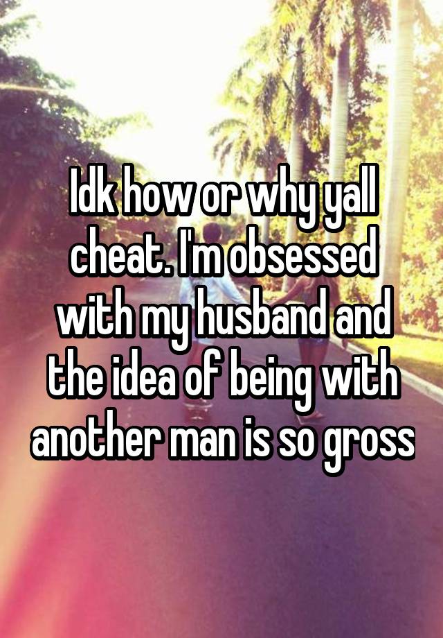 Idk how or why yall cheat. I'm obsessed with my husband and the idea of being with another man is so gross