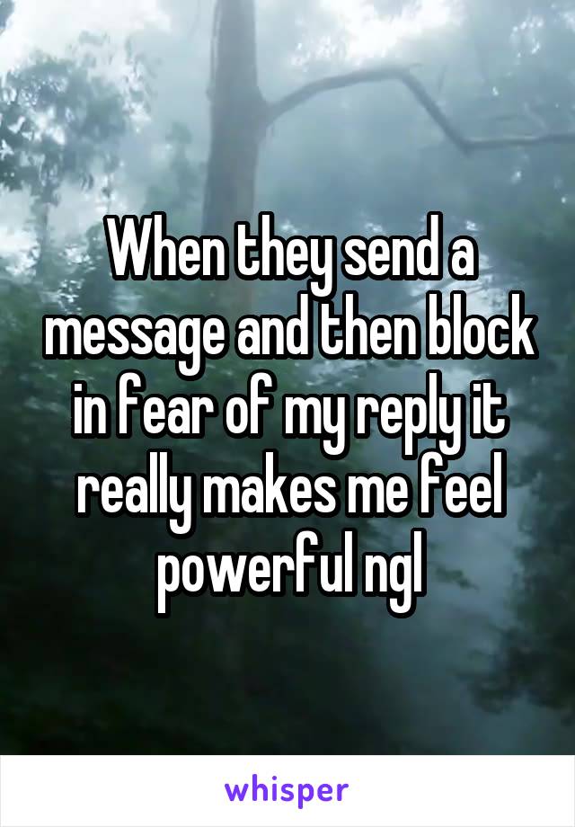 When they send a message and then block in fear of my reply it really makes me feel powerful ngl