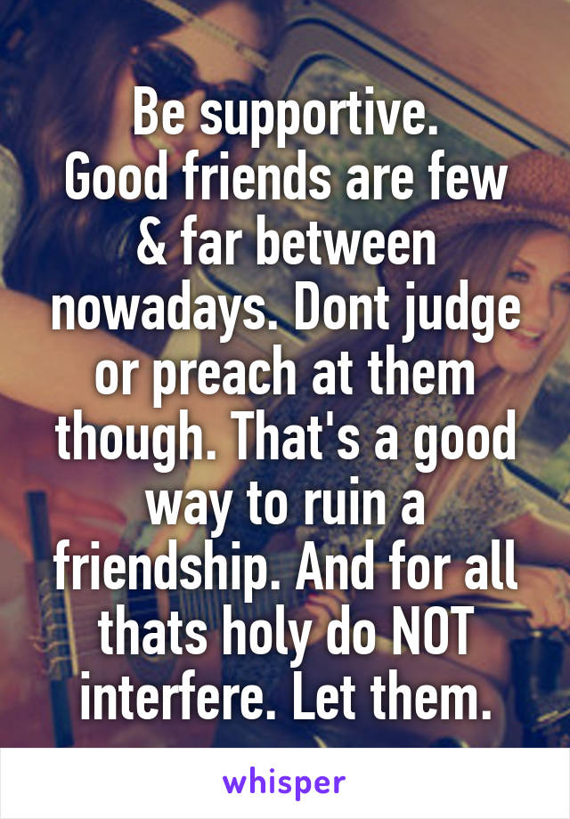 Be supportive.
Good friends are few & far between nowadays. Dont judge or preach at them though. That's a good way to ruin a friendship. And for all thats holy do NOT interfere. Let them.