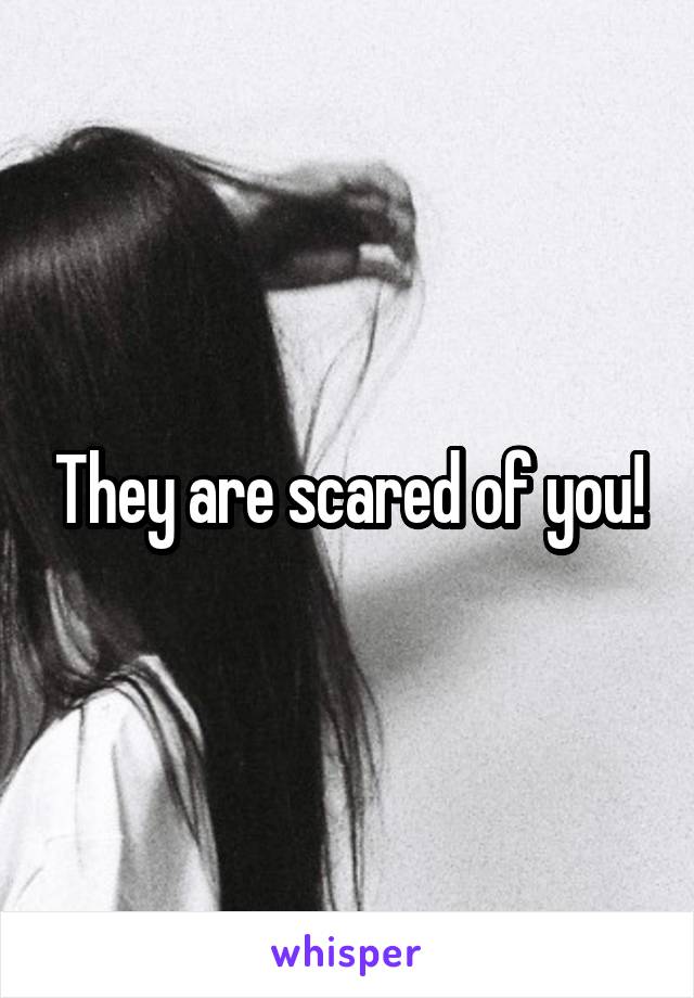 They are scared of you!